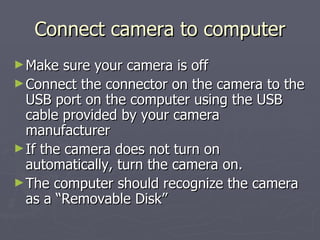 Connect camera to computer Make sure your camera is off Connect the connector on the camera to the USB port on the computer using the USB cable provided by your camera manufacturer If the camera does not turn on automatically, turn the camera on. The computer should recognize the camera as a “Removable Disk” 