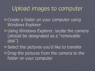 Upload images to computer Create a folder on your computer using Windows Explorer Using Windows Explorer, locate the camera (should be designated as a “removable disk”) Select the pictures you’d like to transfer Drag the pictures from the camera to the folder on your computer 