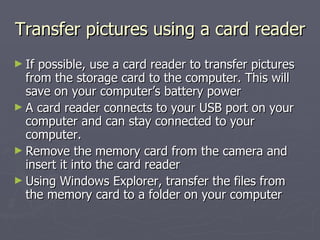 Transfer pictures using a card reader If possible, use a card reader to transfer pictures from the storage card to the computer. This will save on your computer’s battery power A card reader connects to your USB port on your computer and can stay connected to your computer.  Remove the memory card from the camera and insert it into the card reader Using Windows Explorer, transfer the files from the memory card to a folder on your computer 