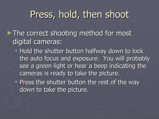 Press, hold, then shoot The correct shooting method for most digital cameras: Hold the shutter button halfway down to lock the auto focus and exposure.  You will probably see a green light or hear a beep indicating the cameras is ready to take the picture.  Press the shutter button the rest of the way down to take the picture. 