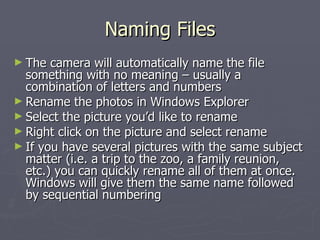 Naming Files The camera will automatically name the file something with no meaning – usually a combination of letters and numbers Rename the photos in Windows Explorer Select the picture you’d like to rename Right click on the picture and select rename If you have several pictures with the same subject matter (i.e. a trip to the zoo, a family reunion, etc.) you can quickly rename all of them at once.  Windows will give them the same name followed by sequential numbering 