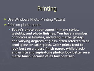 Printing Use Windows Photo Printing Wizard Print on photo paper Today's photo paper comes in many styles, weights, and photo finishes. You have a number of choices in finishes, including matte, glossy, and varying degrees of gloss, often referred to as semi-gloss or satin-gloss. Color prints tend to look best on a glossy finish paper, while black-and-white and sepia-tone photos look better on a matte finish because of its low contrast. 