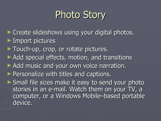 Photo Story Create slideshows using your digital photos.  Import pictures  Touch-up, crop, or rotate pictures.  Add special effects, motion, and transitions Add music and your own voice narration.  Personalize with titles and captions.  Small file sizes make it easy to send your photo stories in an e-mail. Watch them on your TV, a computer, or a Windows Mobile–based portable device. 