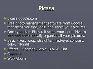 Picasa picasa.google.com Free photo management software from Google that helps you find, edit, and share your pictures. Once you start Picasa, it scans your hard drive to find and automatically organize all your pictures. Basic Fixes:  crop, straighten, red-eye, contrast, color, fill-light Effects – Sharpen, Sepia, B & W, Tint Captions Web Album 