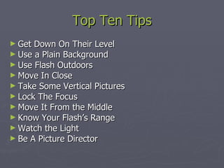 Top Ten Tips Get Down On Their Level Use a Plain Background Use Flash Outdoors Move In Close Take Some Vertical Pictures Lock The Focus Move It From the Middle Know Your Flash’s Range Watch the Light Be A Picture Director 