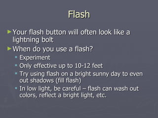 Flash Your flash button will often look like a lightning bolt When do you use a flash? Experiment Only effective up to 10-12 feet Try using flash on a bright sunny day to even out shadows (fill flash) In low light, be careful – flash can wash out colors, reflect a bright light, etc. 