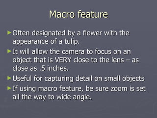 Macro feature Often designated by a flower with the appearance of a tulip. It will allow the camera to focus on an object that is VERY close to the lens – as close as .5 inches. Useful for capturing detail on small objects If using macro feature, be sure zoom is set all the way to wide angle. 