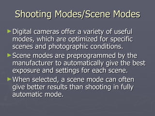 Shooting Modes/Scene Modes Digital cameras offer a variety of useful modes, which are optimized for specific scenes and photographic conditions.  Scene modes are preprogrammed by the manufacturer to automatically give the best exposure and settings for each scene.  When selected, a scene mode can often give better results than shooting in fully automatic mode.  