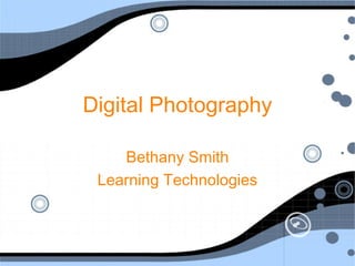 Digital Photography
Bethany Smith
Learning Technologies
 