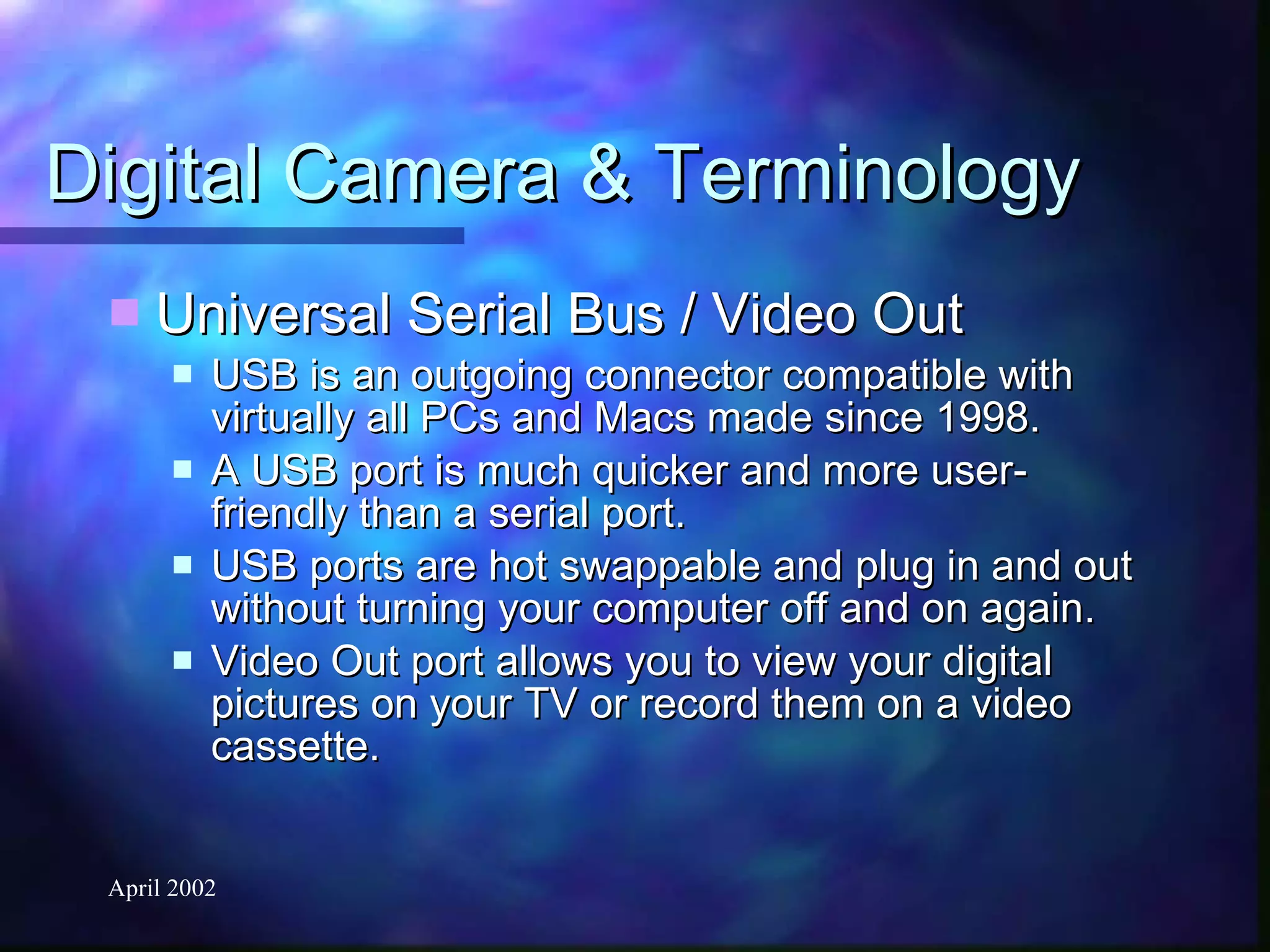 Digital Camera & Terminology Universal Serial Bus / Video Out USB is an outgoing connector compatible with virtually all PCs and Macs made since 1998.  A USB port is much quicker and more user-friendly than a serial port. USB ports are hot swappable and plug in and out without turning your computer off and on again. Video Out port allows you to view your digital pictures on your TV or record them on a video cassette. 