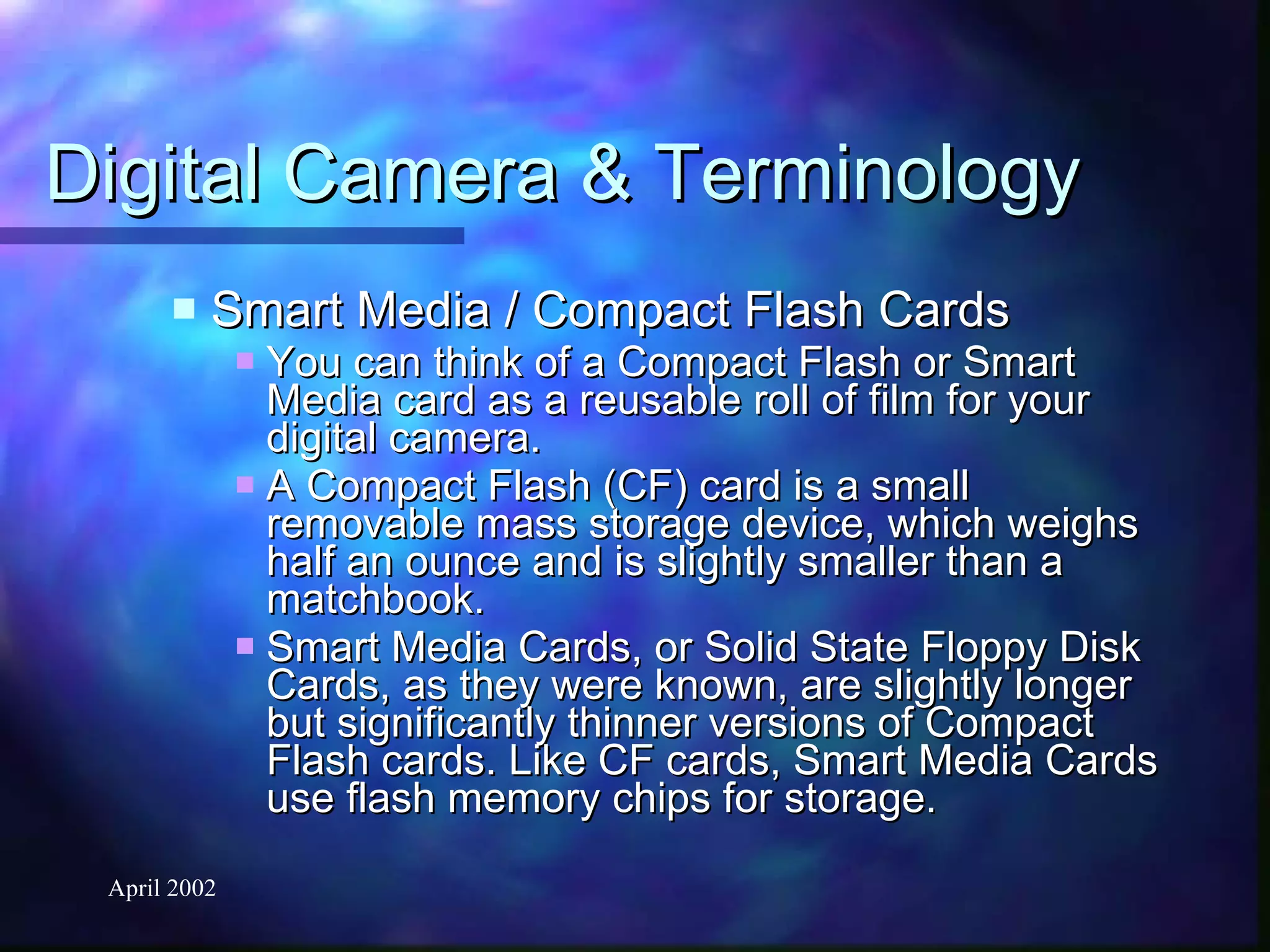 Digital Camera & Terminology Smart Media / Compact Flash Cards You can think of a Compact Flash or Smart Media card as a reusable roll of film for your digital camera. A Compact Flash (CF) card is a small removable mass storage device, which weighs half an ounce and is slightly smaller than a matchbook. Smart Media Cards, or Solid State Floppy Disk Cards, as they were known, are slightly longer but significantly thinner versions of Compact Flash cards. Like CF cards, Smart Media Cards use flash memory chips for storage. 