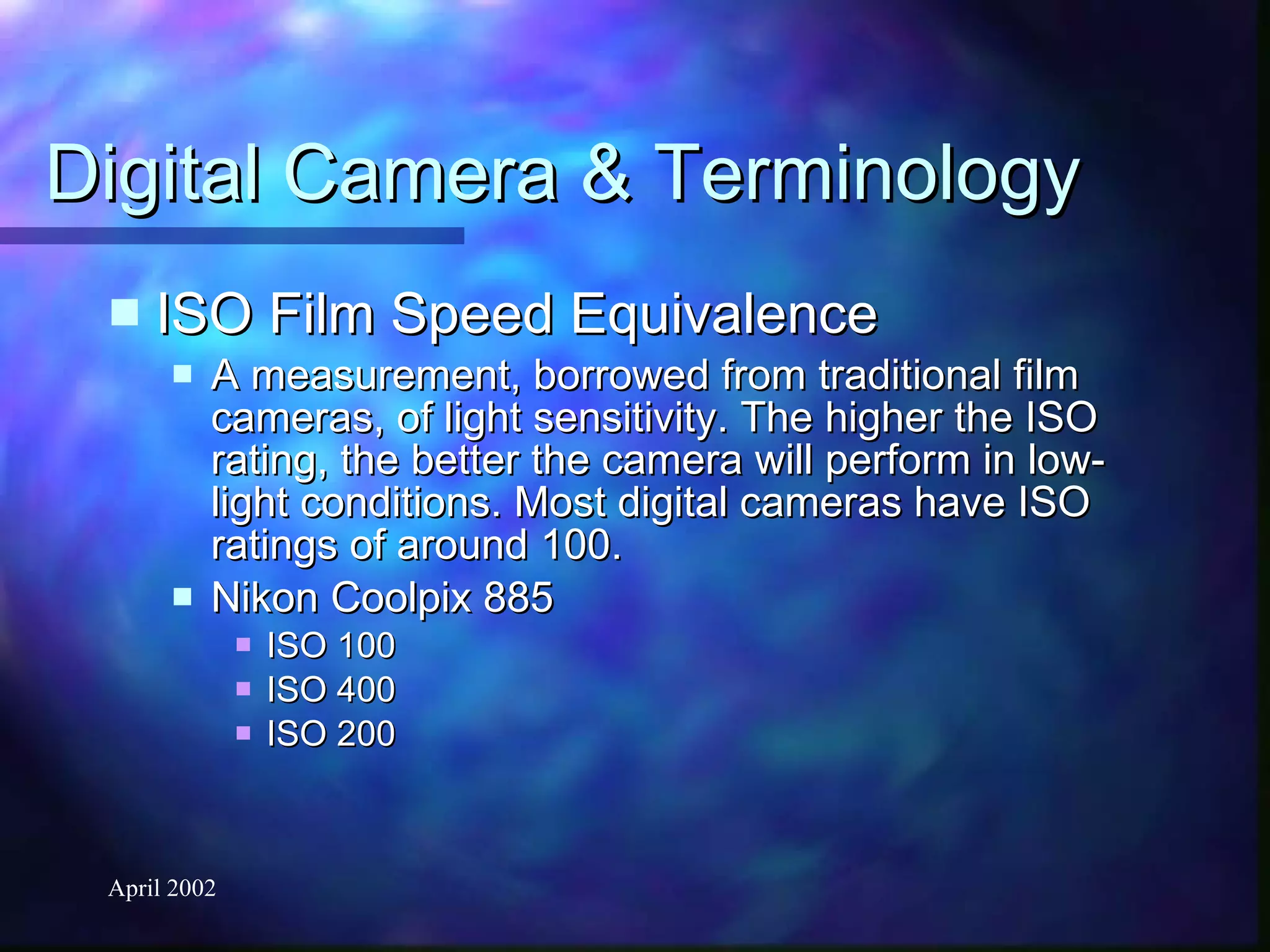Digital Camera & Terminology ISO Film Speed Equivalence A measurement, borrowed from traditional film cameras, of light sensitivity. The higher the ISO rating, the better the camera will perform in low-light conditions. Most digital cameras have ISO ratings of around 100. Nikon Coolpix 885 ISO 100 ISO 400 ISO 200 