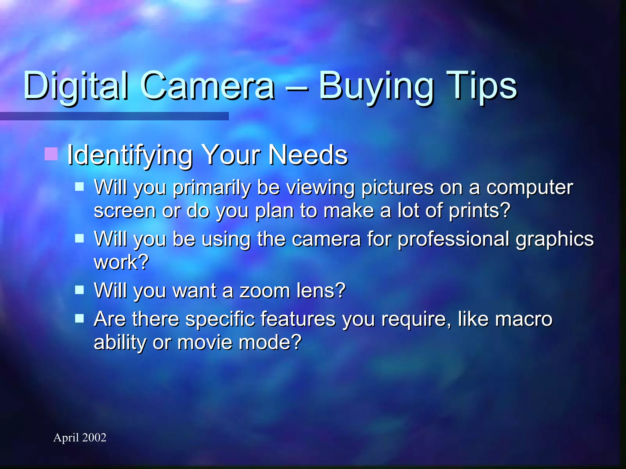 Digital Camera – Buying Tips Identifying Your Needs Will you primarily be viewing pictures on a computer screen or do you plan to make a lot of prints?  Will you be using the camera for professional graphics work?  Will you want a zoom lens?  Are there specific features you require, like macro ability or movie mode? 