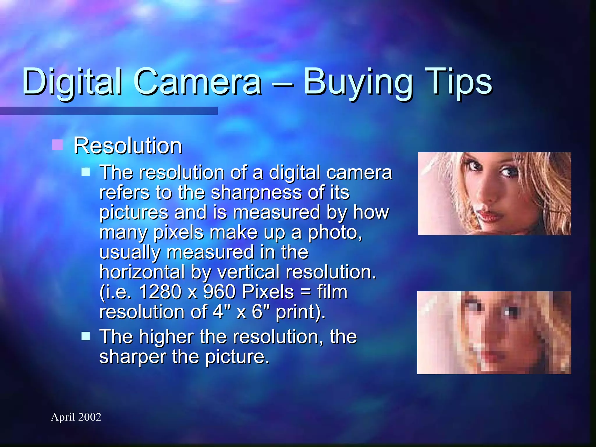Digital Camera – Buying Tips Resolution The resolution of a digital camera refers to the sharpness of its pictures and is measured by how many pixels make up a photo, usually measured in the horizontal by vertical resolution. (i.e. 1280 x 960 Pixels = film resolution of 4" x 6" print).  The higher the resolution, the sharper the picture. 