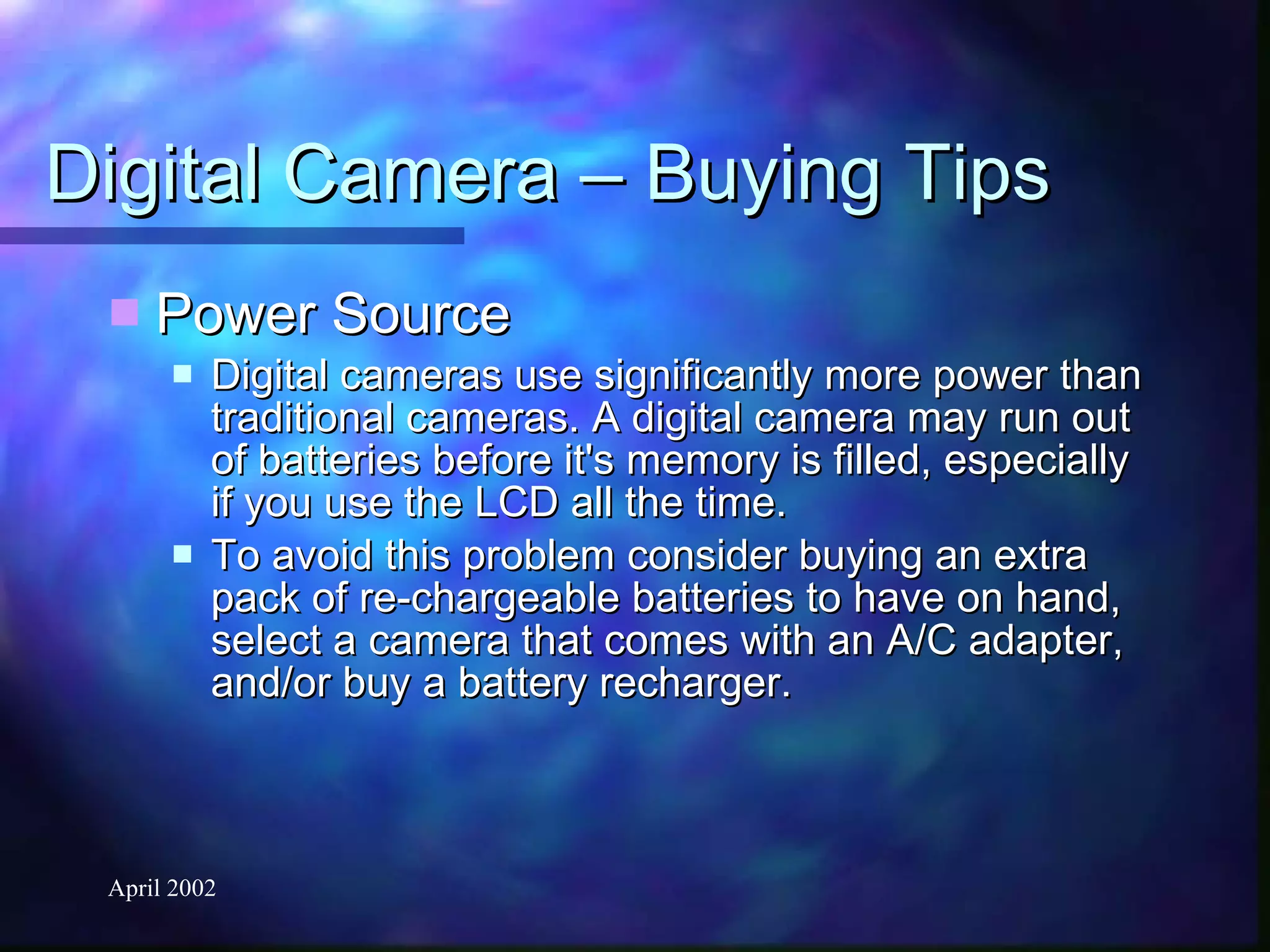 Digital Camera – Buying Tips Power Source Digital cameras use significantly more power than traditional cameras. A digital camera may run out of batteries before it's memory is filled, especially if you use the LCD all the time.  To avoid this problem consider buying an extra pack of re-chargeable batteries to have on hand, select a camera that comes with an A/C adapter, and/or buy a battery recharger. 