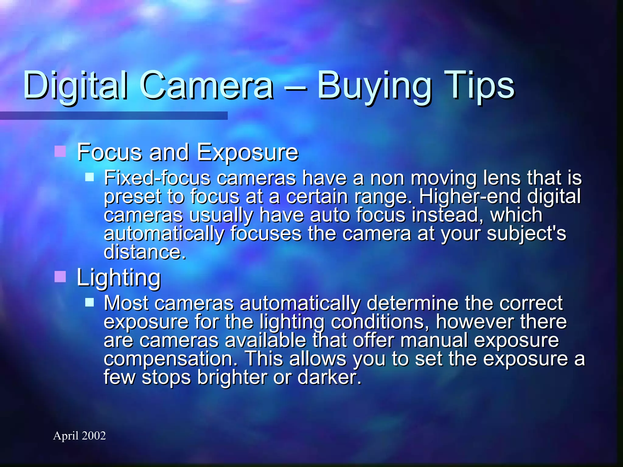 Digital Camera – Buying Tips Focus and Exposure Fixed-focus cameras have a non moving lens that is preset to focus at a certain range. Higher-end digital cameras usually have auto focus instead, which automatically focuses the camera at your subject's distance. Lighting Most cameras automatically determine the correct exposure for the lighting conditions, however there are cameras available that offer manual exposure compensation. This allows you to set the exposure a few stops brighter or darker. 