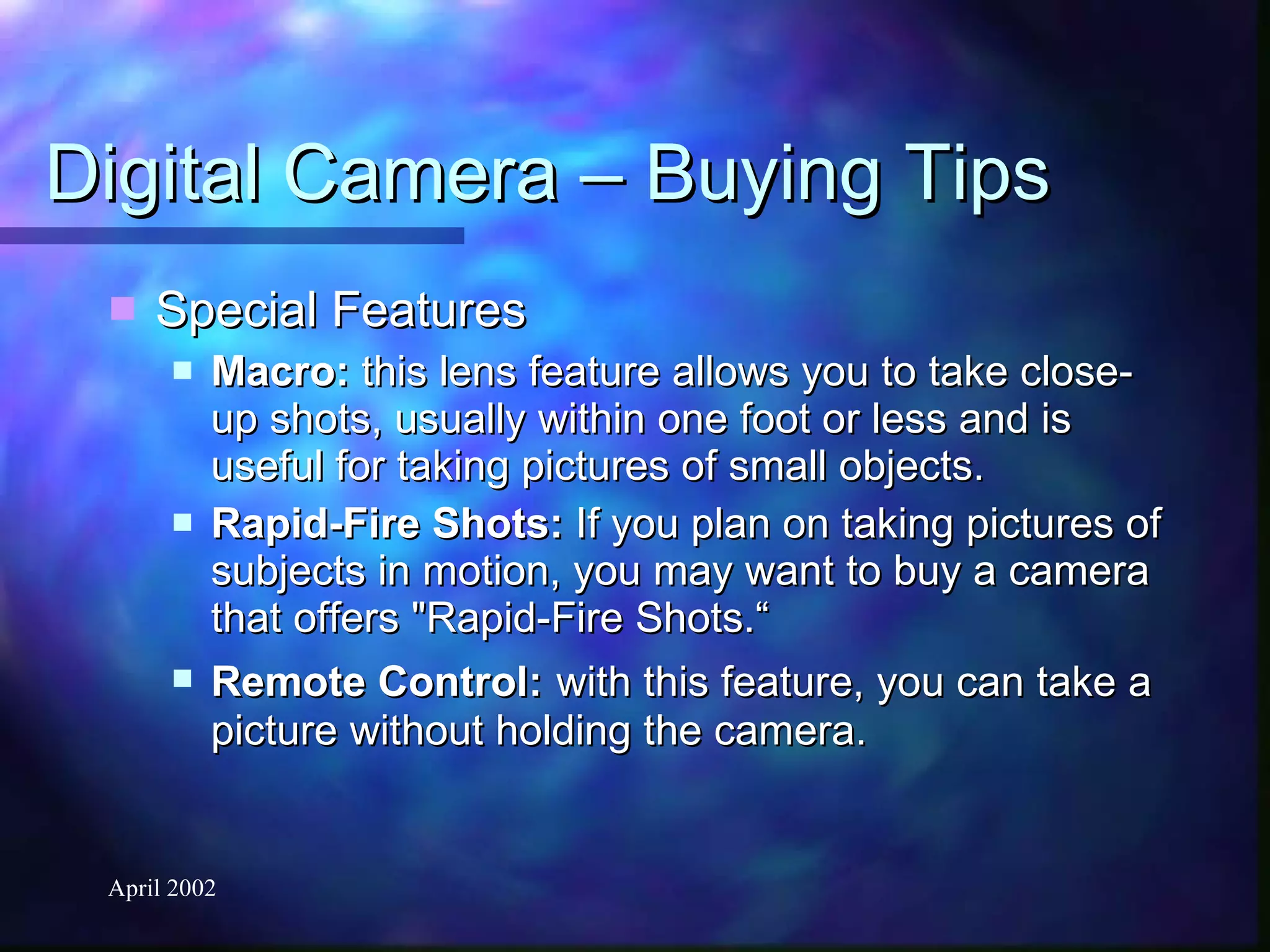 Digital Camera – Buying Tips Special Features Macro:  this lens feature allows you to take close-up shots, usually within one foot or less and is useful for taking pictures of small objects. Rapid-Fire Shots:  If you plan on taking pictures of subjects in motion, you may want to buy a camera that offers "Rapid-Fire Shots.“ Remote Control:   with this feature, you can take a picture without holding the camera. 