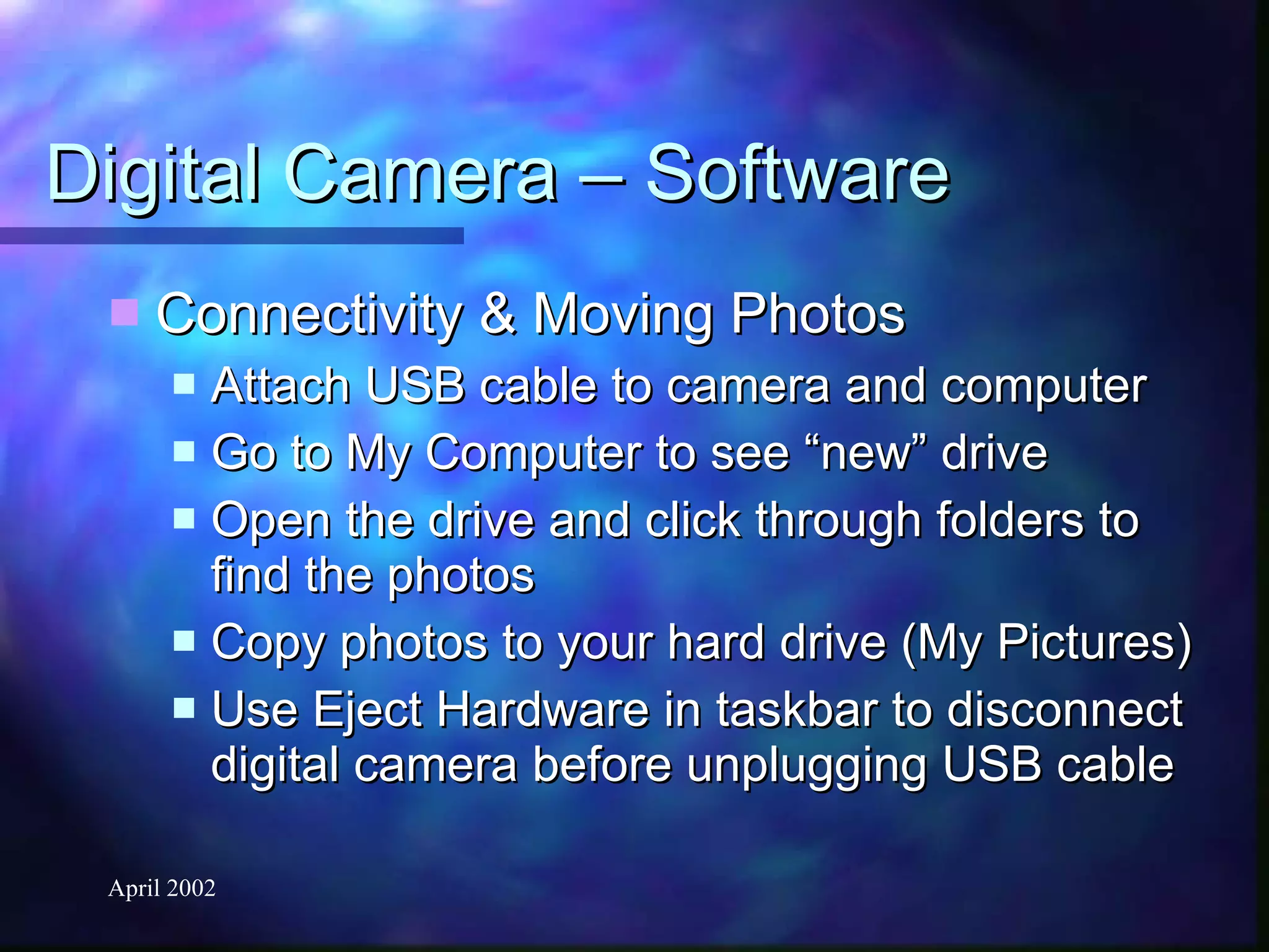 Digital Camera – Software Connectivity & Moving Photos Attach USB cable to camera and computer Go to My Computer to see “new” drive Open the drive and click through folders to find the photos Copy photos to your hard drive (My Pictures) Use Eject Hardware in taskbar to disconnect digital camera before unplugging USB cable 