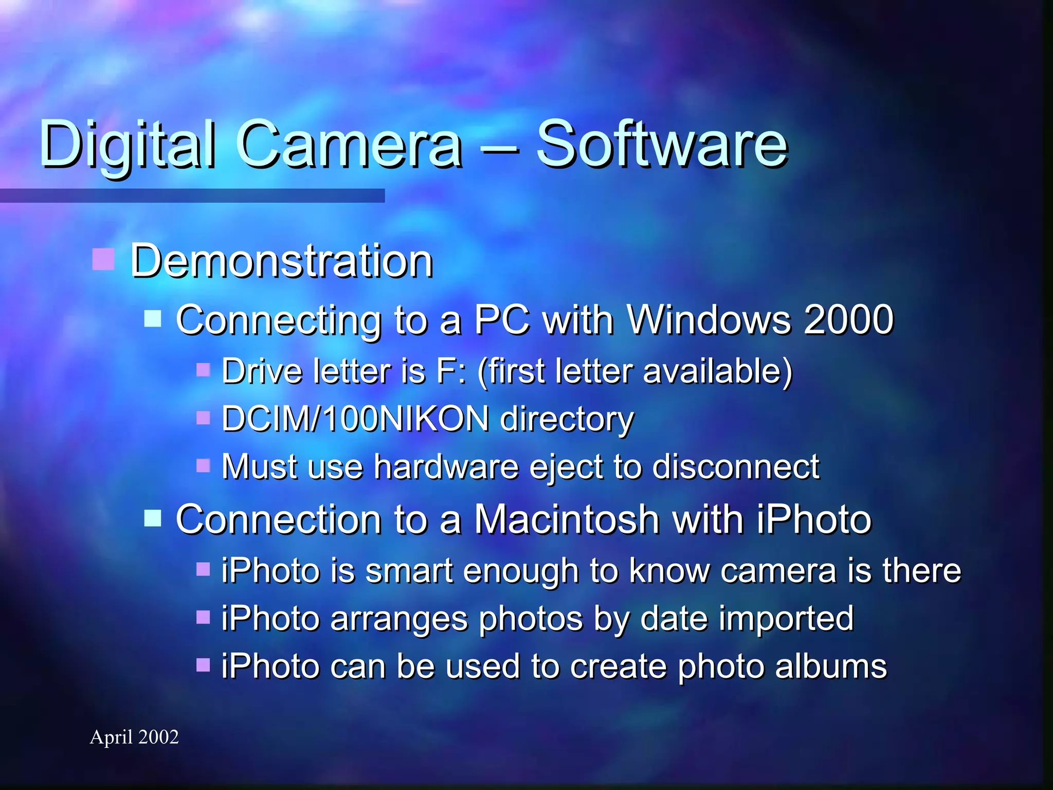 Digital Camera – Software Demonstration Connecting to a PC with Windows 2000 Drive letter is F: (first letter available) DCIM/100NIKON directory Must use hardware eject to disconnect Connection to a Macintosh with iPhoto iPhoto is smart enough to know camera is there iPhoto arranges photos by date imported iPhoto can be used to create photo albums 