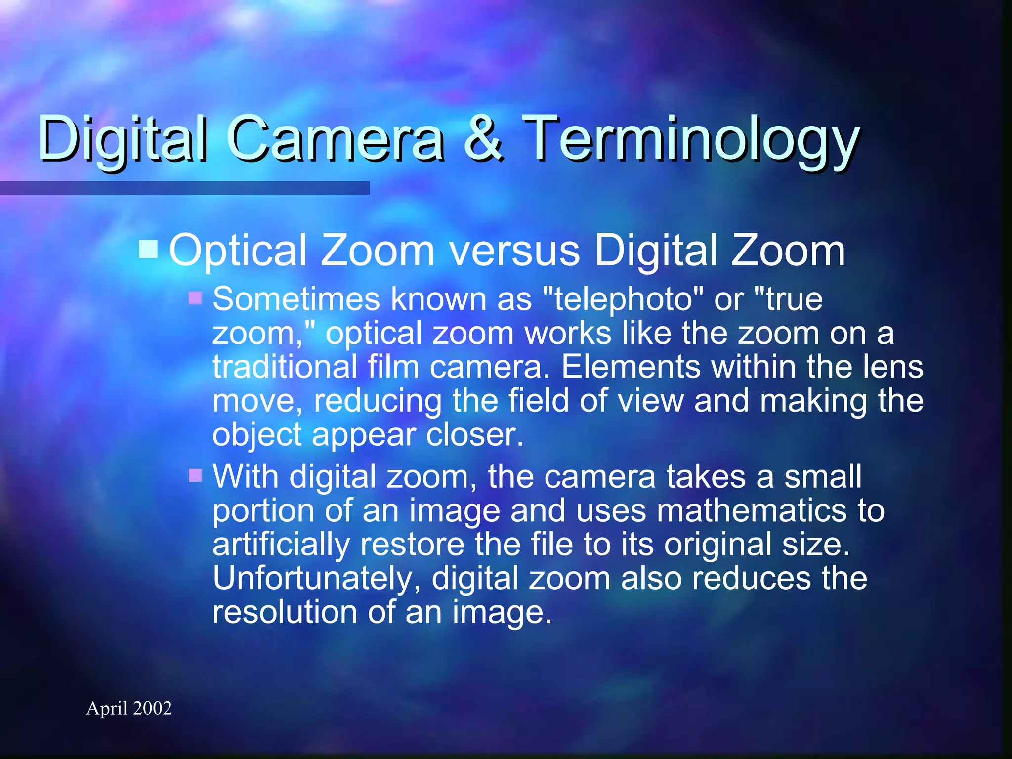 Digital Camera & Terminology Optical Zoom versus Digital Zoom Sometimes known as "telephoto" or "true zoom," optical zoom works like the zoom on a traditional film camera. Elements within the lens move, reducing the field of view and making the object appear closer. With digital zoom, the camera takes a small portion of an image and uses mathematics to artificially restore the file to its original size. Unfortunately, digital zoom also reduces the resolution of an image.   