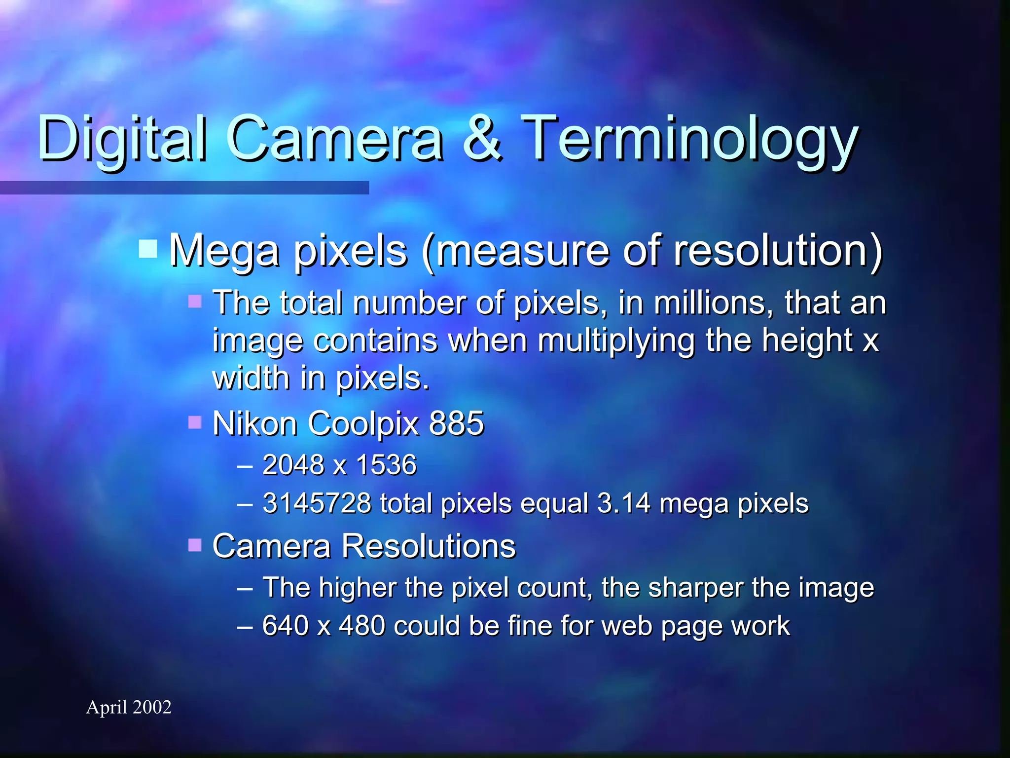Digital Camera & Terminology Mega pixels (measure of resolution) The total number of pixels, in millions, that an image contains when multiplying the height x width in pixels. Nikon Coolpix 885 2048 x 1536 3145728 total pixels equal 3.14 mega pixels Camera Resolutions The higher the pixel count, the sharper the image 640 x 480 could be fine for web page work 