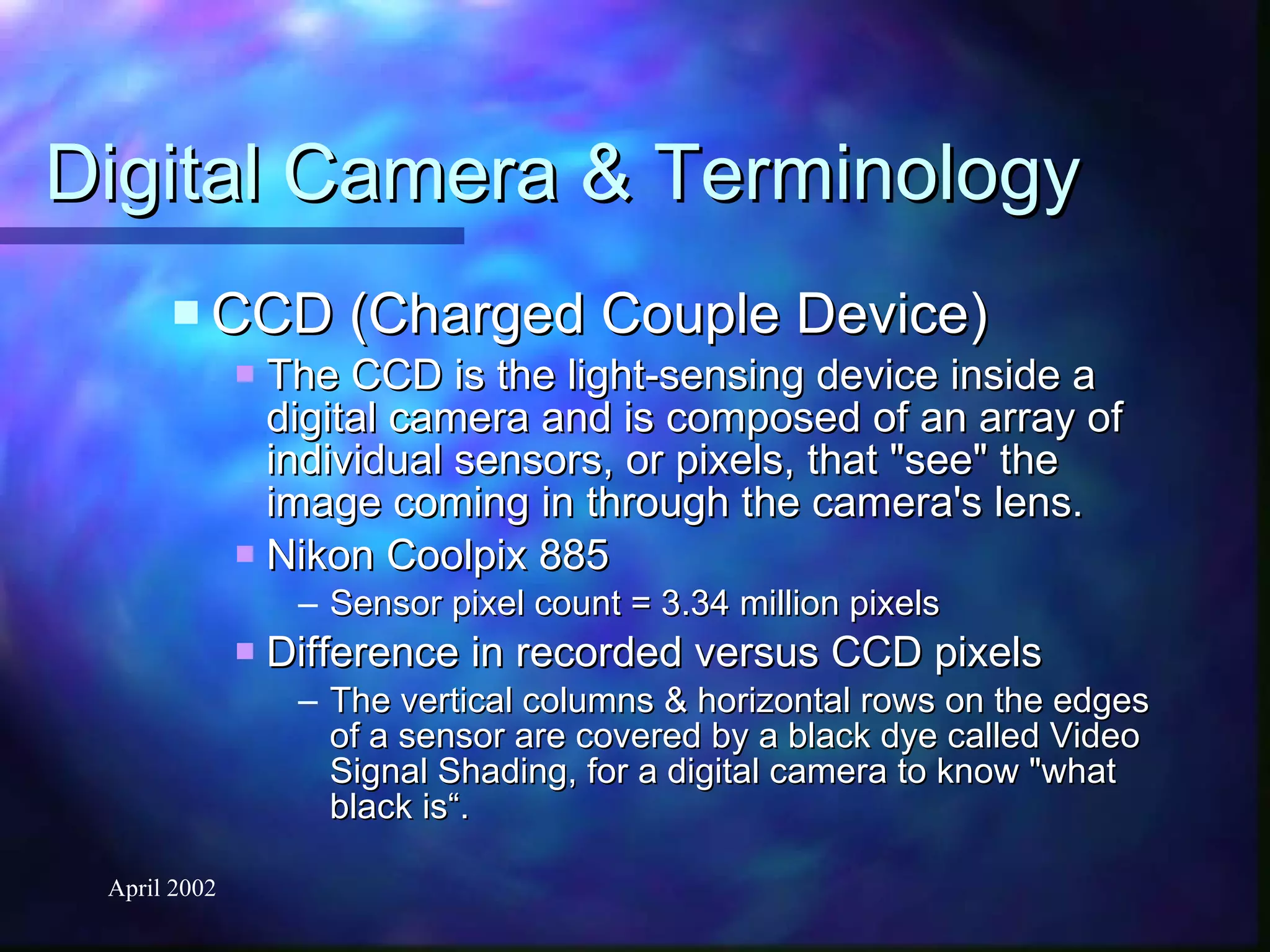 Digital Camera & Terminology CCD (Charged Couple Device) The CCD is the light-sensing device inside a digital camera and is composed of an array of individual sensors, or pixels, that "see" the image coming in through the camera's lens. Nikon Coolpix 885 Sensor pixel count = 3.34 million pixels Difference in recorded versus CCD pixels The vertical columns & horizontal rows on the edges of a sensor are covered by a black dye called Video Signal Shading, for a digital camera to know "what black is“. 