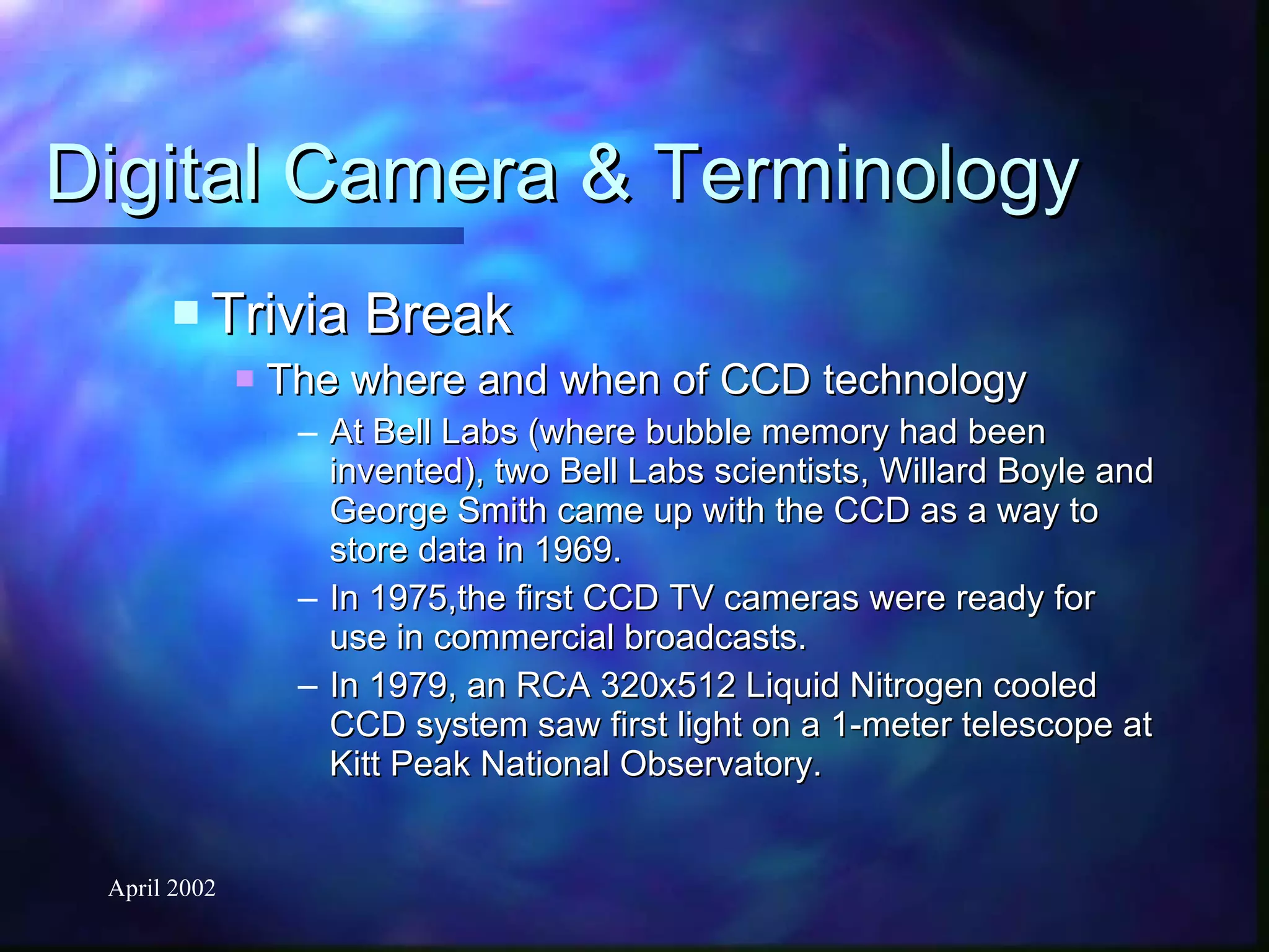 Digital Camera & Terminology Trivia Break The where and when of CCD technology At Bell Labs (where bubble memory had been invented), two Bell Labs scientists, Willard Boyle and George Smith came up with the CCD as a way to store data in 1969. In 1975,the first CCD TV cameras were ready for use in commercial broadcasts. In 1979, an RCA 320x512 Liquid Nitrogen cooled CCD system saw first light on a 1-meter telescope at Kitt Peak National Observatory. 
