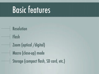 Basic features

Resolution
Flash
Zoom (optical /digital)
Macro (close-up) mode
Storage (compact ﬂash, SD card, etc.)
 
