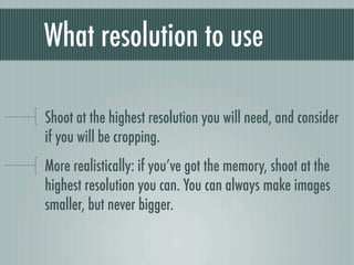What resolution to use

Shoot at the highest resolution you will need, and consider
if you will be cropping.
More realistically: if you’ve got the memory, shoot at the
highest resolution you can. You can always make images
smaller, but never bigger.
 