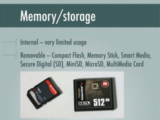 Memory/storage
Internal — very limited usage
Removable — Compact Flash, Memory Stick, Smart Media,
Secure Digital (SD), MiniSD, MicroSD, MultiMedia Card
 