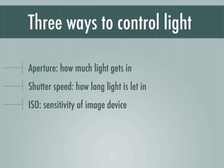 Three ways to control light

Aperture: how much light gets in
Shutter speed: how long light is let in
ISO: sensitivity of image device
 