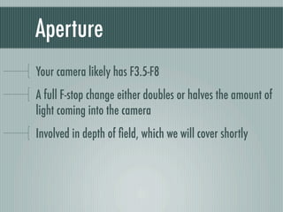 Aperture
Your camera likely has F3.5-F8
A full F-stop change either doubles or halves the amount of
light coming into the camera
Involved in depth of ﬁeld, which we will cover shortly
 
