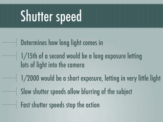 Shutter speed
Determines how long light comes in
1/15th of a second would be a long exposure letting
lots of light into the camera
1/2000 would be a short exposure, letting in very little light
Slow shutter speeds allow blurring of the subject
Fast shutter speeds stop the action
 