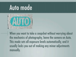Auto mode


When you want to take a snapshot without worrying about
the mechanics of photography, leave the camera on Auto.
This mode sets all exposure levels automatically, and it
usually locks you out of making any minor adjustments
manually.
 