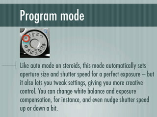 Program mode


Like auto mode on steroids, this mode automatically sets
aperture size and shutter speed for a perfect exposure — but
it also lets you tweak settings, giving you more creative
control. You can change white balance and exposure
compensation, for instance, and even nudge shutter speed
up or down a bit.
 
