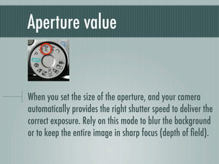 Aperture value


When you set the size of the aperture, and your camera
automatically provides the right shutter speed to deliver the
correct exposure. Rely on this mode to blur the background
or to keep the entire image in sharp focus (depth of ﬁeld).
 