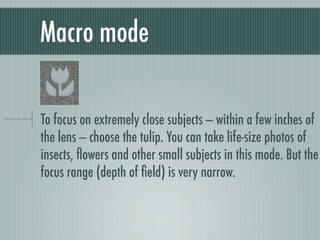 Macro mode

To focus on extremely close subjects — within a few inches of
the lens — choose the tulip. You can take life-size photos of
insects, ﬂowers and other small subjects in this mode. But the
focus range (depth of ﬁeld) is very narrow.
 