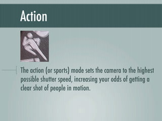 Action


The action (or sports) mode sets the camera to the highest
possible shutter speed, increasing your odds of getting a
clear shot of people in motion.
 