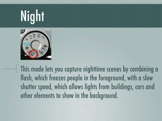 Night


This mode lets you capture nighttime scenes by combining a
ﬂash, which freezes people in the foreground, with a slow
shutter speed, which allows lights from buildings, cars and
other elements to show in the background.
 