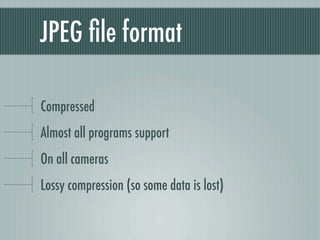 JPEG ﬁle format

Compressed
Almost all programs support
On all cameras
Lossy compression (so some data is lost)
 