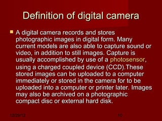 Definition of digital camera
   A digital camera records and stores
    photographic images in digital form. Many
    current models are also able to capture sound or
    video, in addition to still images. Capture is
    usually accomplished by use of a photosensor,
    using a charged coupled device (CCD).These
    stored images can be uploaded to a computer
    immediately or stored in the camera for to be
    uploaded into a computer or printer later. Images
    may also be archived on a photographic
    compact disc or external hard disk.

12/29/12                                10
 