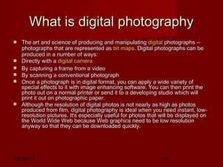 What is digital photography
   The art and science of producing and manipulating digital photographs --
    photographs that are represented as bit maps. Digital photographs can be
    produced in a number of ways:
   Directly with a digital camera
   By capturing a frame from a video
   By scanning a conventional photograph
   Once a photograph is in digital format, you can apply a wide variety of
    special effects to it with image enhancing software. You can then print the
    photo out on a normal printer or send it to a developing studio which will
    print it out on photographic paper.
   Although the resolution of digital photos is not nearly as high as photos
    produced from film, digital photography is ideal when you need instant, low-
    resolution pictures. It's especially useful for photos that will be displayed on
    the World Wide Web because Web graphics need to be low resolution
    anyway so that they can be downloaded quickly.




12/29/12                                                        12
 