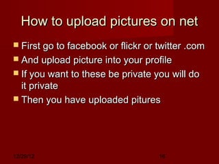 How to upload pictures on net
 First go to facebook or flickr or twitter .com
 And upload picture into your profile
 If you want to these be private you will do
  it private
 Then you have uploaded pitures




12/29/12                            16
 