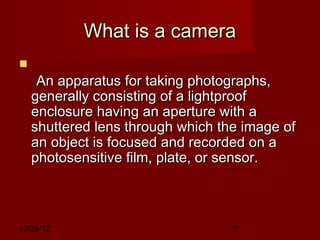 What is a camera

      An apparatus for taking photographs,
    generally consisting of a lightproof
    enclosure having an aperture with a
    shuttered lens through which the image of
    an object is focused and recorded on a
    photosensitive film, plate, or sensor.



12/29/12                           2
 