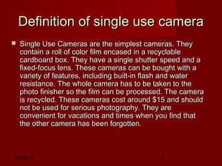 Definition of single use camera
   Single Use Cameras are the simplest cameras. They
    contain a roll of color film encased in a recyclable
    cardboard box. They have a single shutter speed and a
    fixed-focus lens. These cameras can be bought with a
    variety of features, including built-in flash and water
    resistance. The whole camera has to be taken to the
    photo finisher so the film can be processed. The camera
    is recycled. These cameras cost around $15 and should
    not be used for serious photography. They are
    convenient for vacations and times when you find that
    the other camera has been forgotten.



12/29/12                                      4
 