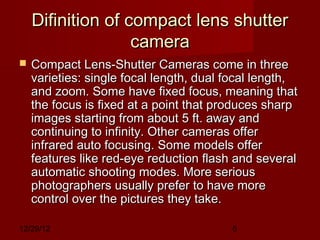 Difinition of compact lens shutter
                   camera
   Compact Lens-Shutter Cameras come in three
    varieties: single focal length, dual focal length,
    and zoom. Some have fixed focus, meaning that
    the focus is fixed at a point that produces sharp
    images starting from about 5 ft. away and
    continuing to infinity. Other cameras offer
    infrared auto focusing. Some models offer
    features like red-eye reduction flash and several
    automatic shooting modes. More serious
    photographers usually prefer to have more
    control over the pictures they take. 

12/29/12                                 5
 