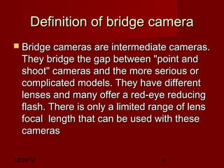 Definition of bridge camera
 Bridge cameras are intermediate cameras.
   They bridge the gap between "point and
   shoot" cameras and the more serious or
   complicated models. They have different
   lenses and many offer a red-eye reducing
   flash. There is only a limited range of lens
   focal  length that can be used with these
   cameras

12/29/12                            6
 