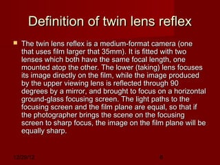 Definition of twin lens reflex
   The twin lens reflex is a medium-format camera (one
    that uses film larger that 35mm). It is fitted with two
    lenses which both have the same focal length, one
    mounted atop the other. The lower (taking) lens focuses
    its image directly on the film, while the image produced
    by the upper viewing lens is reflected through 90
    degrees by a mirror, and brought to focus on a horizontal
    ground-glass focusing screen. The light paths to the
    focusing screen and the film plane are equal, so that if
    the photographer brings the scene on the focusing
    screen to sharp focus, the image on the film plane will be
    equally sharp.


12/29/12                                       8
 