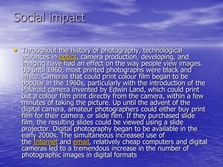 Social impact

• Throughout the history of photography, technological
  advances in optics, camera production, developing, and
  imaging have had an effect on the way people view images.
  Up until 1960, most printed photographs were black and
  white. Cameras that could print colour film began to be
  popular in the 1960s, particularly with the introduction of the
  Polaroid camera invented by Edwin Land, which could print
  out a colour film print directly from the camera, within a few
  minutes of taking the picture. Up until the advent of the
  digital camera, amateur photographers could either buy print
  film for their camera, or slide film. If they purchased slide
  film, the resulting slides could be viewed using a slide
  projector. Digital photography began to be available in the
  early 2000s. The simultaneous increased use of
  the Internet and email, relatively cheap computers and digital
  cameras led to a tremendous increase in the number of
  photographic images in digital formats
 