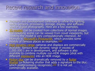 Recent research and innovation

• Research and development continues to refine the lighting,
    optics, sensors, processing, storage, display, and software
    used in digital photography. Here are a few examples.
•   3D models can be created from collections of normal images.
    The resulting scene can be viewed from novel viewpoints, but
    creating the model is very computationally intensive. An
    example is Microsoft's Photosynth, which provides some
    models of famous places as examples.[22]
•   High dynamic range cameras and displays are commercially
    available. Sensors with dynamic range in excess of
    1,000,000:1 are in development, and software is also
    available to combine multiple non-HDR images (shot with
    different exposures) into an HDR image.
•   Motion blur can be dramatically removed by a flutter
    shutter (a flickering shutter that adds a signature to the blur,
    which postprocessing recognizes).[23] It is not yet
    commercially available.
 